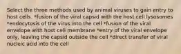 Select the three methods used by animal viruses to gain entry to host cells. *fusion of the viral capsid with the host cell lysosomes *endocytosis of the virus into the cell *fusion of the viral envelope with host cell membrane *entry of the viral envelope only, leaving the capsid outside the cell *direct transfer of viral nucleic acid into the cell