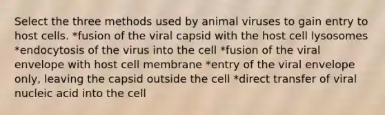 Select the three methods used by animal viruses to gain entry to host cells. *fusion of the viral capsid with the host cell lysosomes *endocytosis of the virus into the cell *fusion of the viral envelope with host cell membrane *entry of the viral envelope only, leaving the capsid outside the cell *direct transfer of viral nucleic acid into the cell