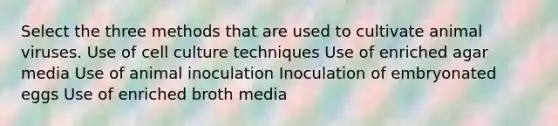 Select the three methods that are used to cultivate animal viruses. Use of cell culture techniques Use of enriched agar media Use of animal inoculation Inoculation of embryonated eggs Use of enriched broth media