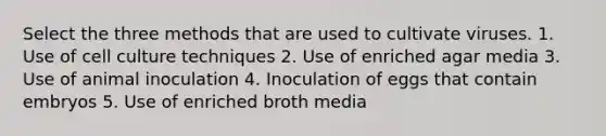 Select the three methods that are used to cultivate viruses. 1. Use of cell culture techniques 2. Use of enriched agar media 3. Use of animal inoculation 4. Inoculation of eggs that contain embryos 5. Use of enriched broth media