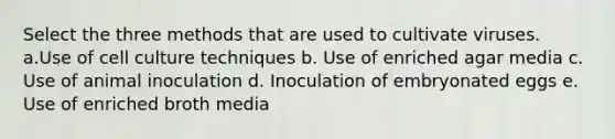 Select the three methods that are used to cultivate viruses. a.Use of cell culture techniques b. Use of enriched agar media c. Use of animal inoculation d. Inoculation of embryonated eggs e. Use of enriched broth media