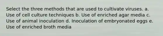 Select the three methods that are used to cultivate viruses. a. Use of cell culture techniques b. Use of enriched agar media c. Use of animal inoculation d. Inoculation of embryonated eggs e. Use of enriched broth media