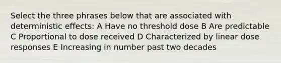 Select the three phrases below that are associated with deterministic effects: A Have no threshold dose B Are predictable C Proportional to dose received D Characterized by linear dose responses E Increasing in number past two decades