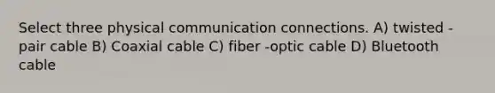 Select three physical communication connections. A) twisted -pair cable B) Coaxial cable C) fiber -optic cable D) Bluetooth cable