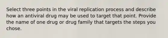 Select three points in the viral replication process and describe how an antiviral drug may be used to target that point. Provide the name of one drug or drug family that targets the steps you chose.