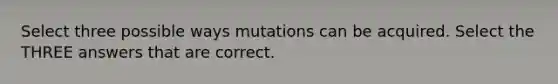 Select three possible ways mutations can be acquired. Select the THREE answers that are correct.