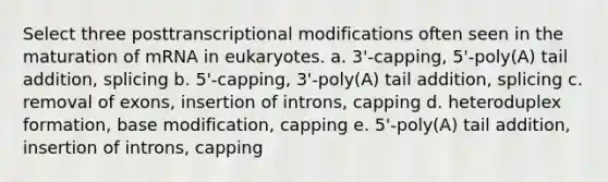 Select three posttranscriptional modifications often seen in the maturation of mRNA in eukaryotes. a. 3'-capping, 5'-poly(A) tail addition, splicing b. 5'-capping, 3'-poly(A) tail addition, splicing c. removal of exons, insertion of introns, capping d. heteroduplex formation, base modification, capping e. 5'-poly(A) tail addition, insertion of introns, capping