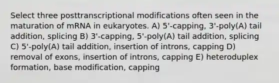 Select three posttranscriptional modifications often seen in the maturation of mRNA in eukaryotes. A) 5'-capping, 3'-poly(A) tail addition, splicing B) 3'-capping, 5'-poly(A) tail addition, splicing C) 5'-poly(A) tail addition, insertion of introns, capping D) removal of exons, insertion of introns, capping E) heteroduplex formation, base modification, capping