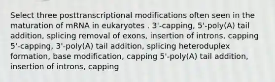 Select three posttranscriptional modifications often seen in the maturation of mRNA in eukaryotes . 3'-capping, 5'-poly(A) tail addition, splicing removal of exons, insertion of introns, capping 5'-capping, 3'-poly(A) tail addition, splicing heteroduplex formation, base modification, capping 5'-poly(A) tail addition, insertion of introns, capping