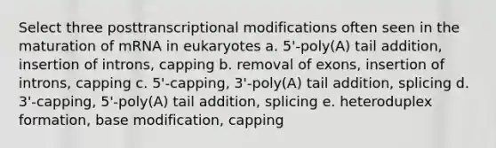 Select three posttranscriptional modifications often seen in the maturation of mRNA in eukaryotes a. 5'-poly(A) tail addition, insertion of introns, capping b. removal of exons, insertion of introns, capping c. 5'-capping, 3'-poly(A) tail addition, splicing d. 3'-capping, 5'-poly(A) tail addition, splicing e. heteroduplex formation, base modification, capping