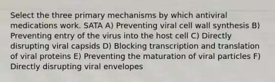 Select the three primary mechanisms by which antiviral medications work. SATA A) Preventing viral cell wall synthesis B) Preventing entry of the virus into the host cell C) Directly disrupting viral capsids D) Blocking transcription and translation of viral proteins E) Preventing the maturation of viral particles F) Directly disrupting viral envelopes