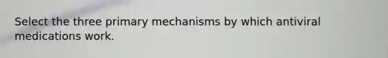 Select the three primary mechanisms by which antiviral medications work.