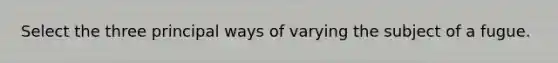 Select the three principal ways of varying the subject of a fugue.