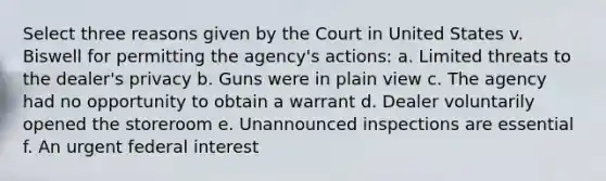 Select three reasons given by the Court in United States v. Biswell for permitting the agency's actions: a. Limited threats to the dealer's privacy b. Guns were in plain view c. The agency had no opportunity to obtain a warrant d. Dealer voluntarily opened the storeroom e. Unannounced inspections are essential f. An urgent federal interest