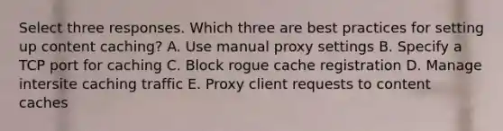 Select three responses. Which three are best practices for setting up content caching? A. Use manual proxy settings B. Specify a TCP port for caching C. Block rogue cache registration D. Manage intersite caching traffic E. Proxy client requests to content caches