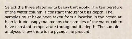 Select the three statements below that apply. The temperature of the water column is constant throughout its depth. The samples must have been taken from a location in the ocean at high latitude. Isopycnal means the samples of the water column have constant temperature throughout its depth. The sample analyses show there is no pycnocline present.