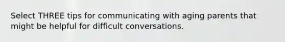 Select THREE tips for communicating with aging parents that might be helpful for difficult conversations.