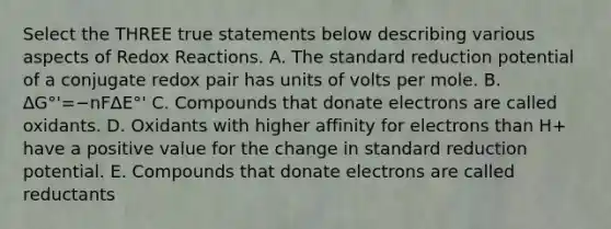 Select the THREE true statements below describing various aspects of Redox Reactions. A. The standard reduction potential of a conjugate redox pair has units of volts per mole. B. ∆G°'=−nF∆E°' C. Compounds that donate electrons are called oxidants. D. Oxidants with higher affinity for electrons than H+ have a positive value for the change in standard reduction potential. E. Compounds that donate electrons are called reductants