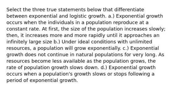 Select the three true statements below that differentiate between exponential and logistic growth. a.) Exponential growth occurs when the individuals in a population reproduce at a constant rate. At first, the size of the population increases slowly; then, it increases more and more rapidly until it approaches an infinitely large size b.) Under ideal conditions with unlimited resources, a population will grow exponentially. c.) Exponential growth does not continue in natural populations for very long. As resources become less available as the population grows, the rate of population growth slows down. d.) Exponential growth occurs when a population's growth slows or stops following a period of exponential growth.