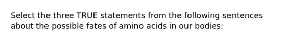 Select the three TRUE statements from the following sentences about the possible fates of amino acids in our bodies: