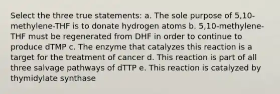 Select the three true statements: a. The sole purpose of 5,10-methylene-THF is to donate hydrogen atoms b. 5,10-methylene-THF must be regenerated from DHF in order to continue to produce dTMP c. The enzyme that catalyzes this reaction is a target for the treatment of cancer d. This reaction is part of all three salvage pathways of dTTP e. This reaction is catalyzed by thymidylate synthase