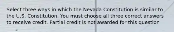 Select three ways in which the Nevada Constitution is similar to the U.S. Constitution. You must choose all three correct answers to receive credit. Partial credit is not awarded for this question