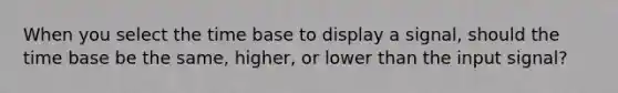 When you select the time base to display a signal, should the time base be the same, higher, or lower than the input signal?