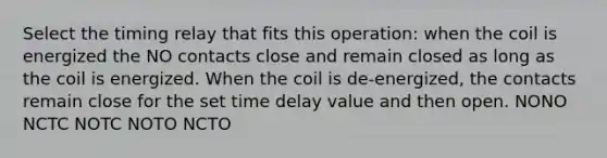 Select the timing relay that fits this operation: when the coil is energized the NO contacts close and remain closed as long as the coil is energized. When the coil is de-energized, the contacts remain close for the set time delay value and then open. NONO NCTC NOTC NOTO NCTO