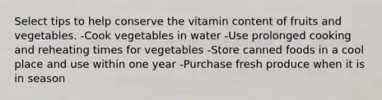 Select tips to help conserve the vitamin content of fruits and vegetables. -Cook vegetables in water -Use prolonged cooking and reheating times for vegetables -Store canned foods in a cool place and use within one year -Purchase fresh produce when it is in season