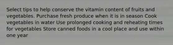 Select tips to help conserve the vitamin content of fruits and vegetables. Purchase fresh produce when it is in season Cook vegetables in water Use prolonged cooking and reheating times for vegetables Store canned foods in a cool place and use within one year