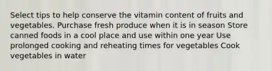 Select tips to help conserve the vitamin content of fruits and vegetables. Purchase fresh produce when it is in season Store canned foods in a cool place and use within one year Use prolonged cooking and reheating times for vegetables Cook vegetables in water