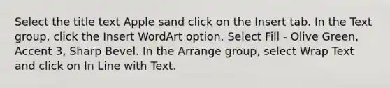 Select the title text Apple sand click on the Insert tab. In the Text group, click the Insert WordArt option. Select Fill - Olive Green, Accent 3, Sharp Bevel. In the Arrange group, select Wrap Text and click on In Line with Text.