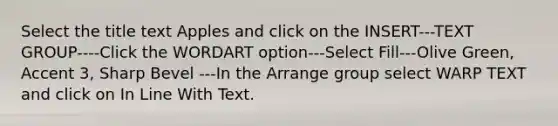 Select the title text Apples and click on the INSERT---TEXT GROUP----Click the WORDART option---Select Fill---Olive Green, Accent 3, Sharp Bevel ---In the Arrange group select WARP TEXT and click on In Line With Text.