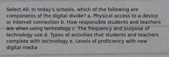 Select All: In today's schools, which of the following are components of the digital divide? a. Physical access to a device or Internet connection b. How responsible students and teachers are when using technology c. The frequency and purpose of technology use d. Types of activities that students and teachers complete with technology e. Levels of proficiency with new digital media