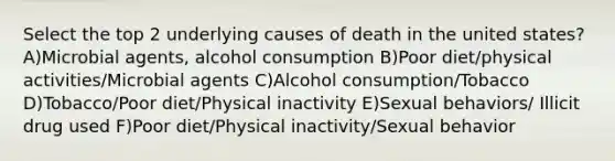 Select the top 2 underlying causes of death in the united states? A)Microbial agents, alcohol consumption B)Poor diet/physical activities/Microbial agents C)Alcohol consumption/Tobacco D)Tobacco/Poor diet/Physical inactivity E)Sexual behaviors/ Illicit drug used F)Poor diet/Physical inactivity/Sexual behavior