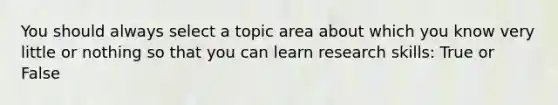 You should always select a topic area about which you know very little or nothing so that you can learn research skills: True or False