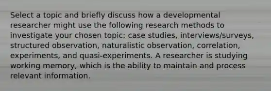 Select a topic and briefly discuss how a developmental researcher might use the following research methods to investigate your chosen topic: case studies, interviews/surveys, structured observation, naturalistic observation, correlation, experiments, and quasi-experiments. A researcher is studying working memory, which is the ability to maintain and process relevant information.