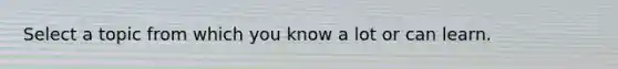 Select a topic from which you know a lot or can learn.