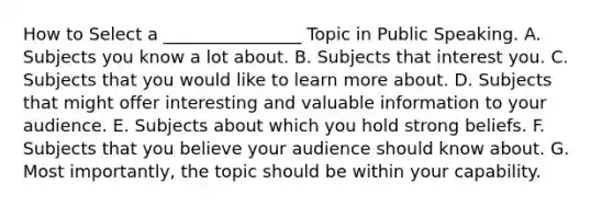 How to Select a ________________ Topic in Public Speaking. A. Subjects you know a lot about. B. Subjects that interest you. C. Subjects that you would like to learn more about. D. Subjects that might offer interesting and valuable information to your audience. E. Subjects about which you hold strong beliefs. F. Subjects that you believe your audience should know about. G. Most importantly, the topic should be within your capability.