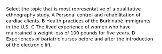 Select the topic that is most representative of a qualitative ethnography study. A Personal control and rehabilitation of cardiac clients. B Health practices of the Burkinabé immigrants in the U.S. C The lived experience of women who have maintained a weight loss of 100 pounds for five years. D Experiences of bariatric nurses before and after the introduction of the electronic lift.