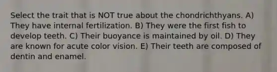 Select the trait that is NOT true about the chondrichthyans. A) They have internal fertilization. B) They were the first fish to develop teeth. C) Their buoyance is maintained by oil. D) They are known for acute color vision. E) Their teeth are composed of dentin and enamel.