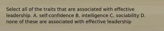 Select all of the traits that are associated with effective leadership. A. self-confidence B. intelligence C. sociability D. none of these are associated with effective leadership