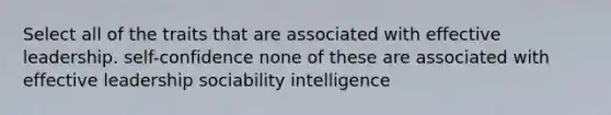 Select all of the traits that are associated with effective leadership. self-confidence none of these are associated with effective leadership sociability intelligence