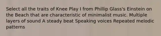 Select all the traits of Knee Play I from Phillip Glass's Einstein on the Beach that are characteristic of minimalist music. Multiple layers of sound A steady beat Speaking voices Repeated melodic patterns