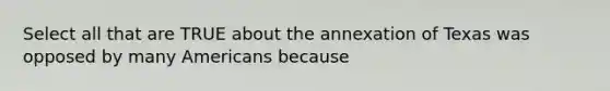 Select all that are TRUE about the annexation of Texas was opposed by many Americans because