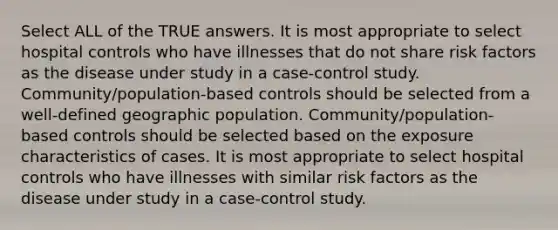 Select ALL of the TRUE answers. It is most appropriate to select hospital controls who have illnesses that do not share risk factors as the disease under study in a case-control study. Community/population-based controls should be selected from a well-defined geographic population. Community/population-based controls should be selected based on the exposure characteristics of cases. It is most appropriate to select hospital controls who have illnesses with similar risk factors as the disease under study in a case-control study.