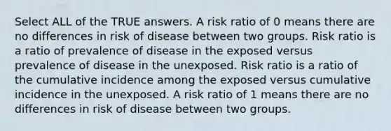 Select ALL of the TRUE answers. A risk ratio of 0 means there are no differences in risk of disease between two groups. Risk ratio is a ratio of prevalence of disease in the exposed versus prevalence of disease in the unexposed. Risk ratio is a ratio of the cumulative incidence among the exposed versus cumulative incidence in the unexposed. A risk ratio of 1 means there are no differences in risk of disease between two groups.