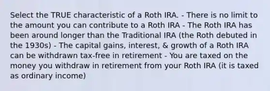 Select the TRUE characteristic of a Roth IRA. - There is no limit to the amount you can contribute to a Roth IRA - The Roth IRA has been around longer than the Traditional IRA (the Roth debuted in the 1930s) - The capital gains, interest, & growth of a Roth IRA can be withdrawn tax-free in retirement - You are taxed on the money you withdraw in retirement from your Roth IRA (it is taxed as ordinary income)