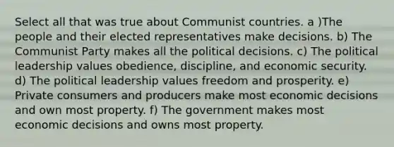 Select all that was true about Communist countries. a )The people and their elected representatives make decisions. b) The Communist Party makes all the political decisions. c) The political leadership values obedience, discipline, and economic security. d) The political leadership values freedom and prosperity. e) Private consumers and producers make most economic decisions and own most property. f) The government makes most economic decisions and owns most property.