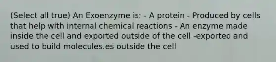 (Select all true) An Exoenzyme is: - A protein - Produced by cells that help with internal chemical reactions - An enzyme made inside the cell and exported outside of the cell -exported and used to build molecules.es outside the cell